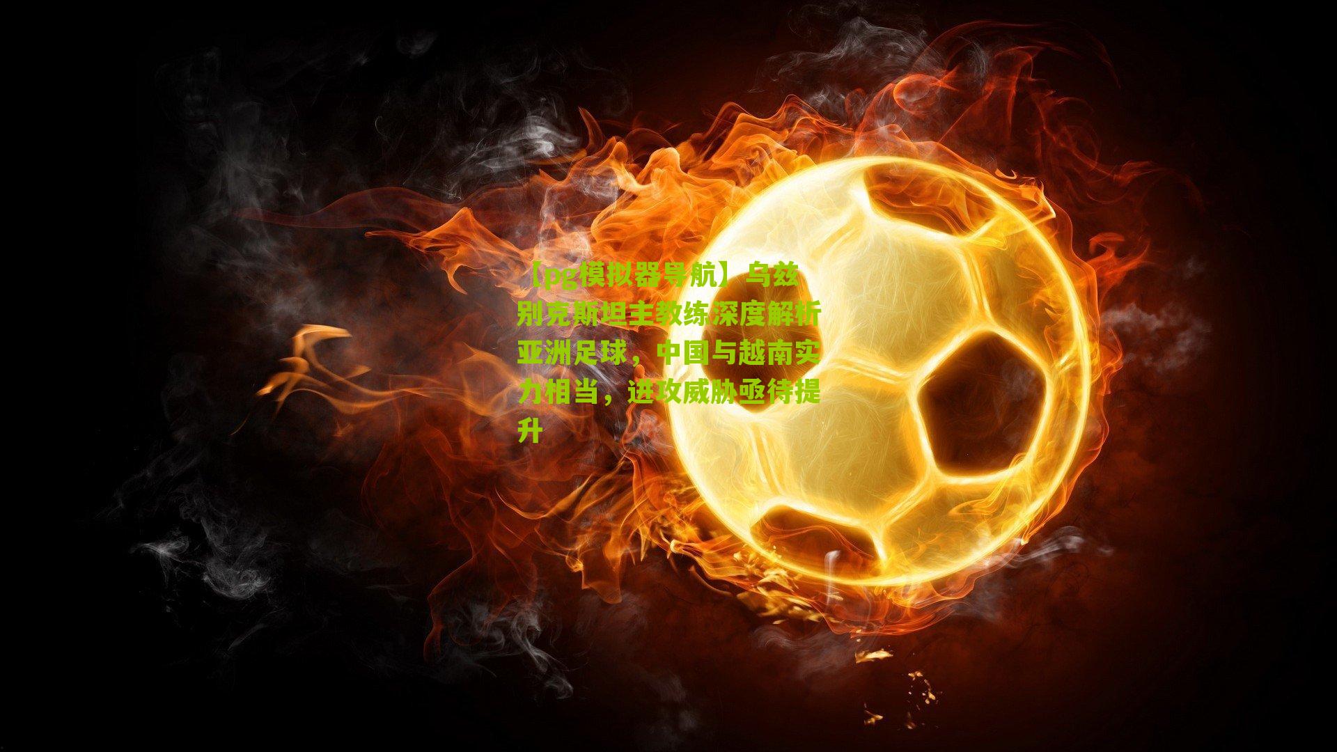 乌兹别克斯坦主教练深度解析亚洲足球，中国与越南实力相当，进攻威胁亟待提升