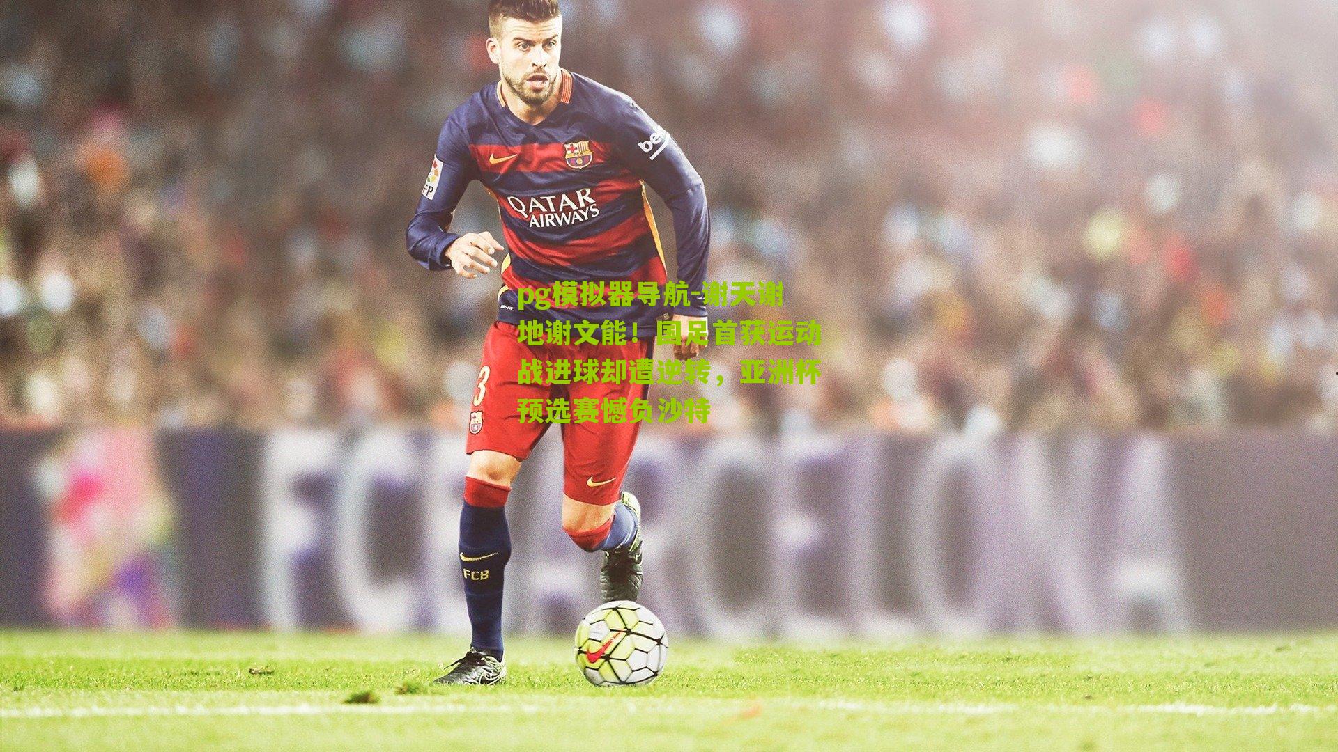 pg模拟器导航-谢天谢地谢文能！国足首获运动战进球却遭逆转，亚洲杯预选赛憾负沙特